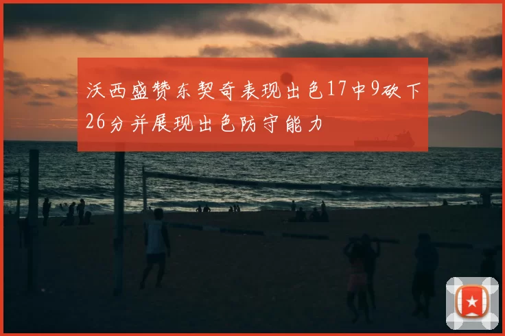 沃西盛赞东契奇表现出色17中9砍下26分并展现出色防守能力