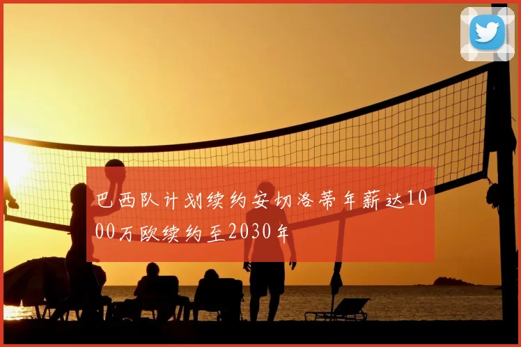 巴西队计划续约安切洛蒂年薪达1000万欧续约至2030年