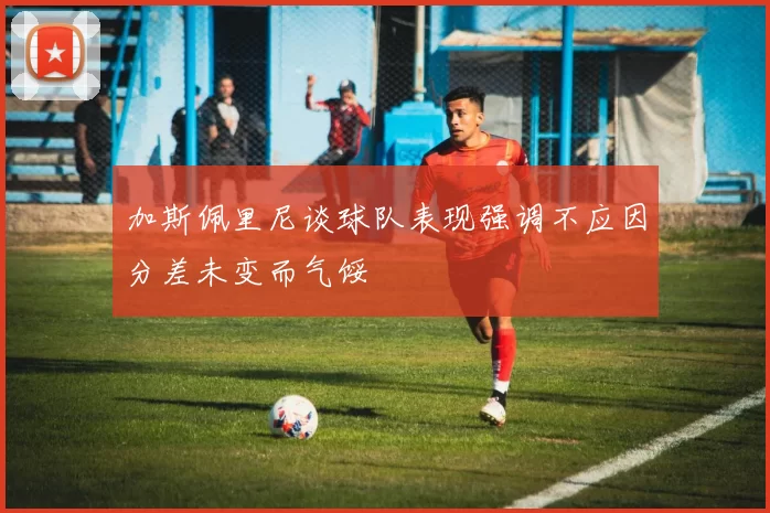 加斯佩里尼谈球队表现强调不应因分差未变而气馁