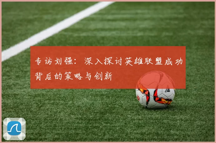 专访刘强：深入探讨英雄联盟成功背后的策略与创新