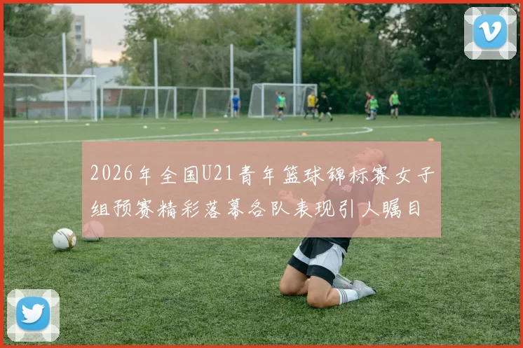 2026年全国U21青年篮球锦标赛女子组预赛精彩落幕各队表现引人瞩目