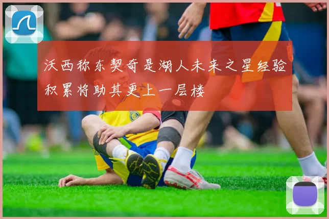 沃西称东契奇是湖人未来之星经验积累将助其更上一层楼