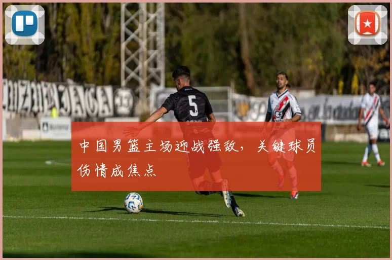 中国男篮主场迎战强敌，关键球员伤情成焦点