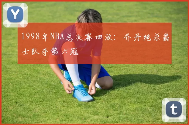 1998年NBA总决赛回放：乔丹绝杀爵士队夺第六冠