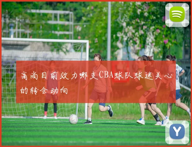 高尚目前效力哪支CBA球队球迷关心的转会动向