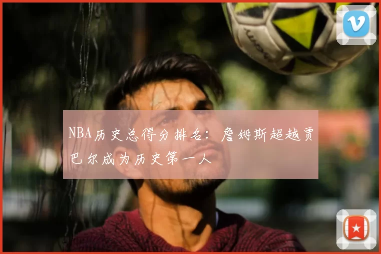 NBA历史总得分排名：詹姆斯超越贾巴尔成为历史第一人