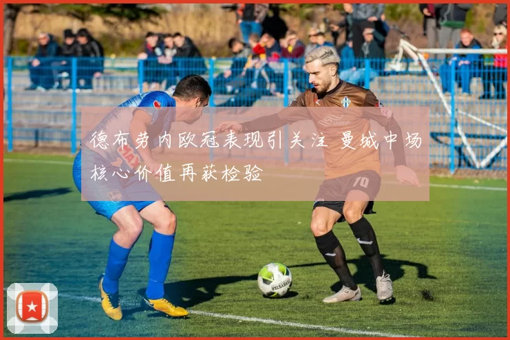 德布劳内欧冠表现引关注 曼城中场核心价值再获检验