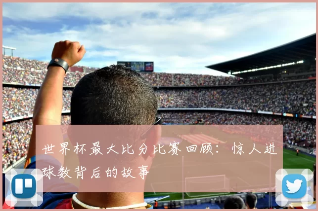 世界杯最大比分比赛回顾：惊人进球数背后的故事