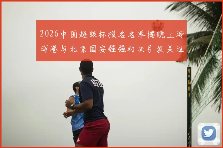 2026中国超级杯报名名单揭晓上海海港与北京国安强强对决引发关注