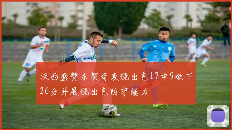 沃西盛赞东契奇表现出色17中9砍下26分并展现出色防守能力