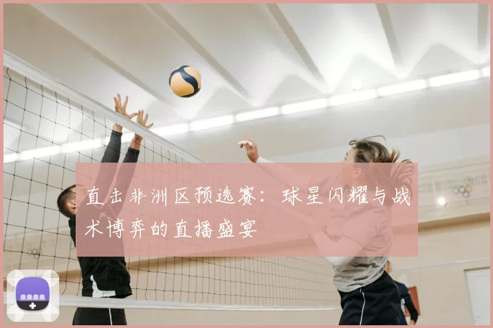 直击非洲区预选赛：球星闪耀与战术博弈的直播盛宴