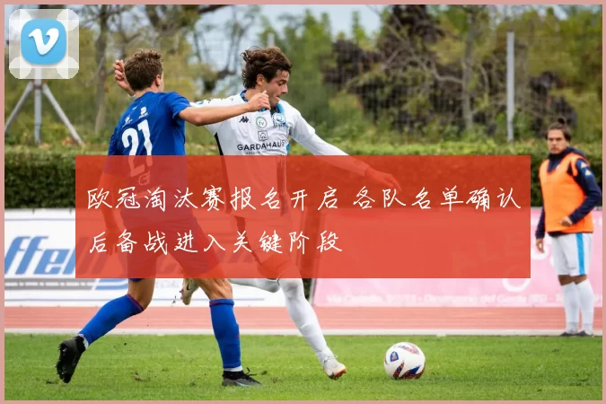 欧冠淘汰赛报名开启 各队名单确认后备战进入关键阶段