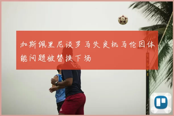 加斯佩里尼谈罗马失良机马伦因体能问题被替换下场