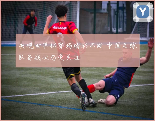 央视世界杯赛场精彩不断 中国足球队备战状态受关注