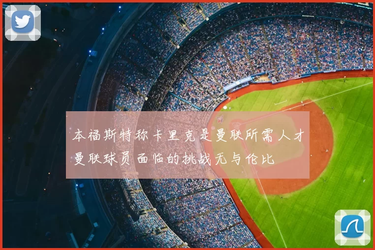 本福斯特称卡里克是曼联所需人才曼联球员面临的挑战无与伦比