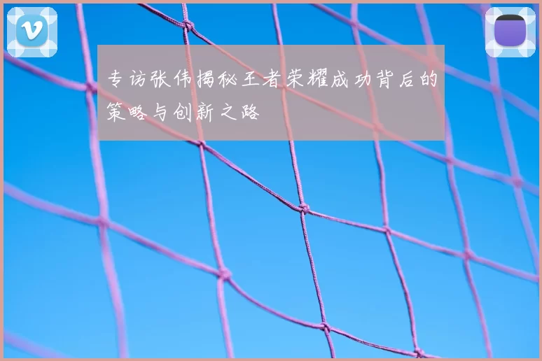 专访张伟揭秘王者荣耀成功背后的策略与创新之路