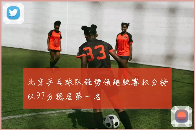 北京乒乓球队强势领跑联赛积分榜以97分稳居第一名