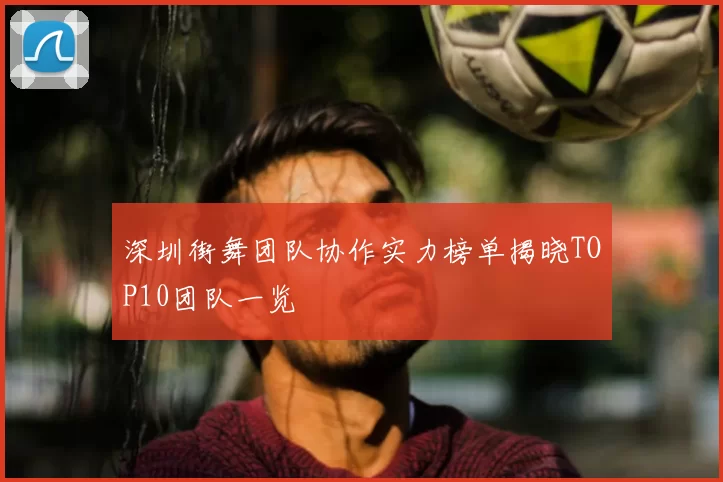 深圳街舞团队协作实力榜单揭晓TOP10团队一览