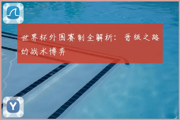 世界杯外围赛制全解析：晋级之路的战术博弈