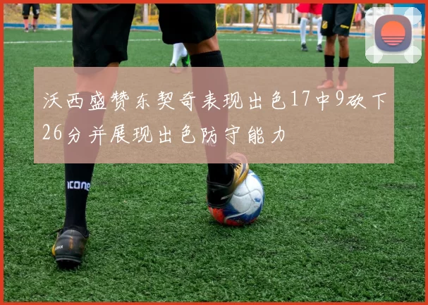 沃西盛赞东契奇表现出色17中9砍下26分并展现出色防守能力