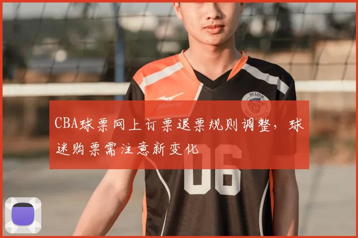 CBA球票网上订票退票规则调整，球迷购票需注意新变化