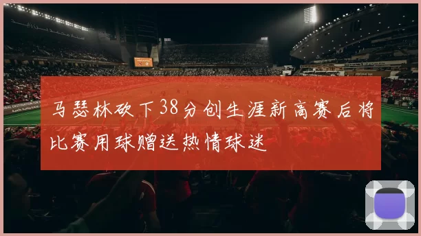 马瑟林砍下38分创生涯新高赛后将比赛用球赠送热情球迷