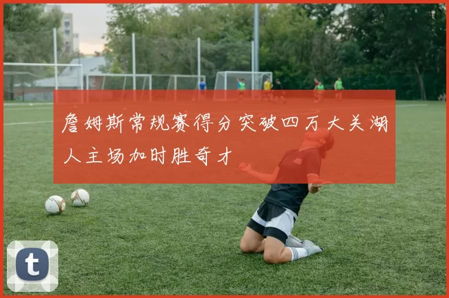 詹姆斯常规赛得分突破四万大关湖人主场加时胜奇才