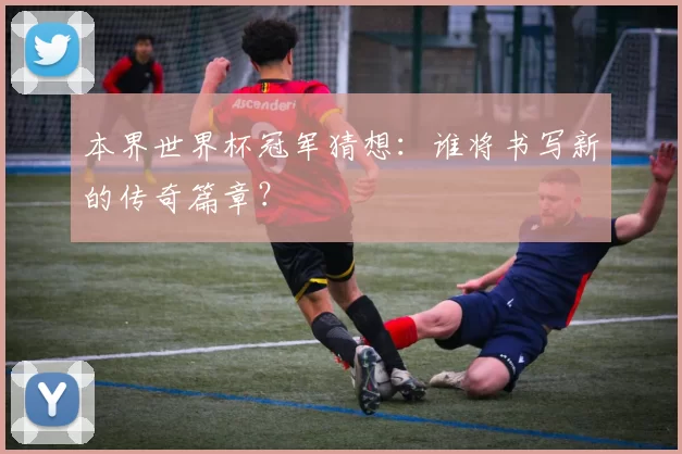 本界世界杯冠军猜想：谁将书写新的传奇篇章？