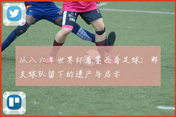 从八六年世界杯看墨西哥足球:那支球队留下的遗产与启示