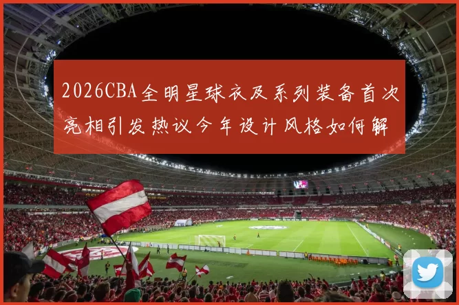 2026CBA全明星球衣及系列装备首次亮相引发热议今年设计风格如何解析