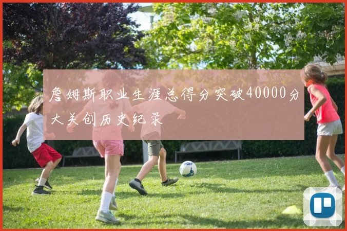詹姆斯职业生涯总得分突破40000分大关创历史纪录