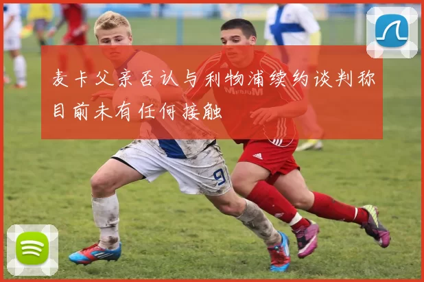 麦卡父亲否认与利物浦续约谈判称目前未有任何接触