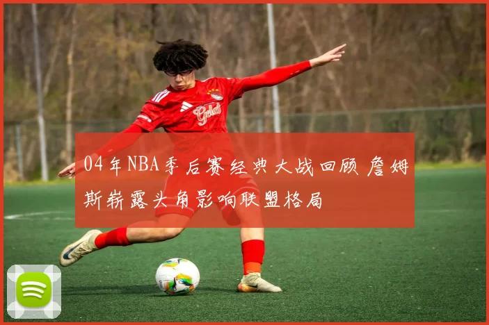 04年NBA季后赛经典大战回顾 詹姆斯崭露头角影响联盟格局