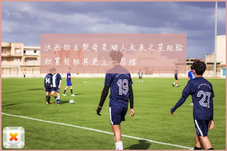 沃西称东契奇是湖人未来之星经验积累将助其更上一层楼