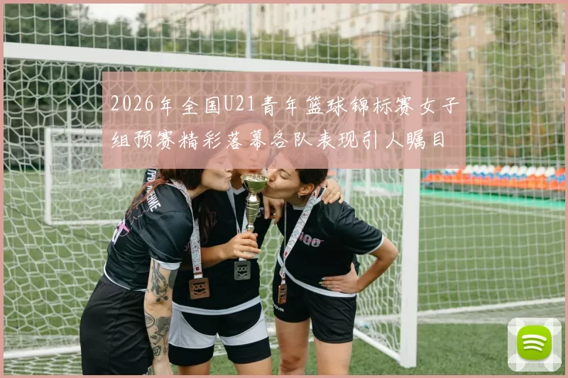 2026年全国U21青年篮球锦标赛女子组预赛精彩落幕各队表现引人瞩目