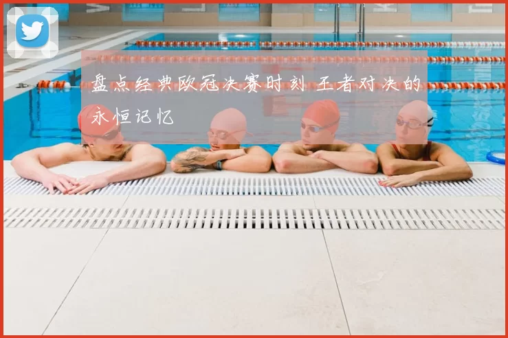 盘点经典欧冠决赛时刻 王者对决的永恒记忆