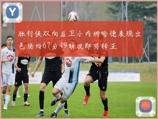 独行侠双向后卫小内姆哈德表现出色场均67分49助攻即将转正