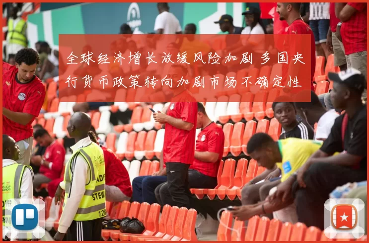 全球经济增长放缓风险加剧 多国央行货币政策转向加剧市场不确定性