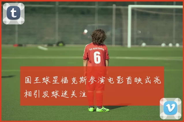 国王球星福克斯参演电影首映式亮相引发球迷关注