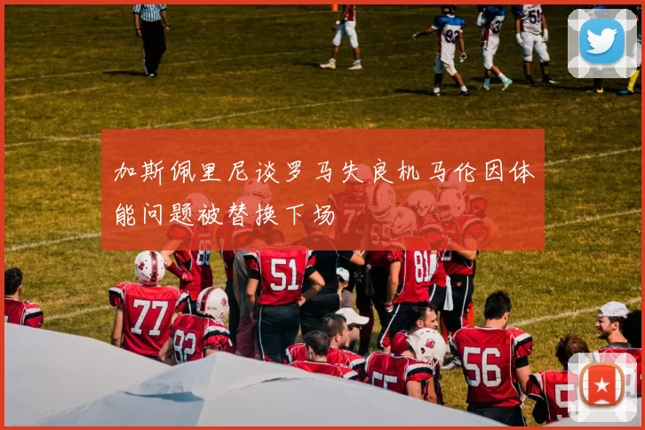 加斯佩里尼谈罗马失良机马伦因体能问题被替换下场