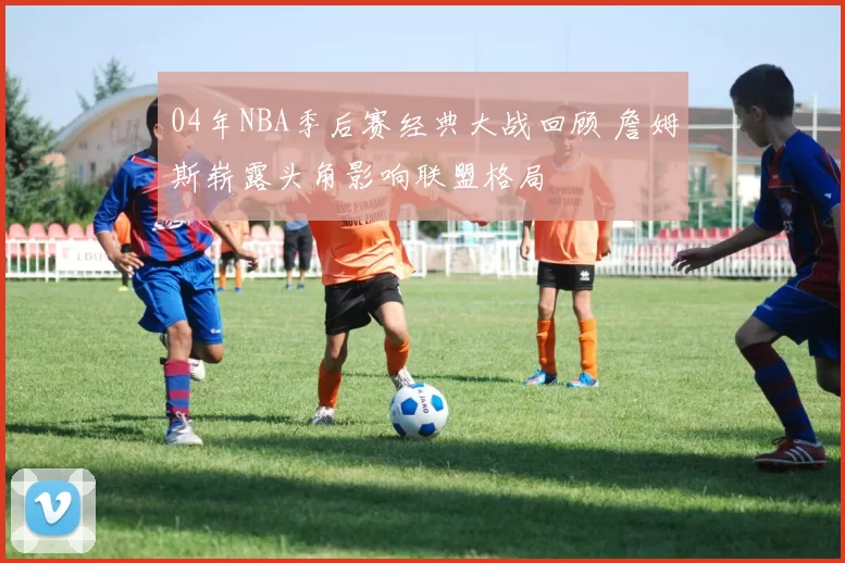 04年NBA季后赛经典大战回顾 詹姆斯崭露头角影响联盟格局