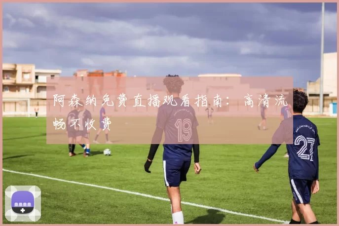 阿森纳免费直播观看指南：高清流畅不收费
