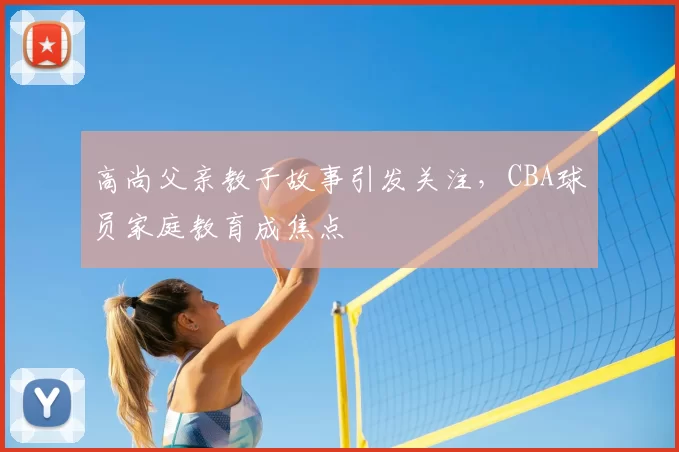高尚父亲教子故事引发关注,CBA球员家庭教育成焦点