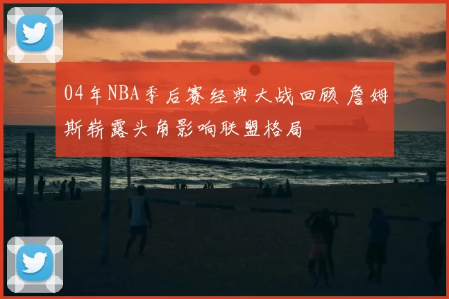 04年NBA季后赛经典大战回顾 詹姆斯崭露头角影响联盟格局
