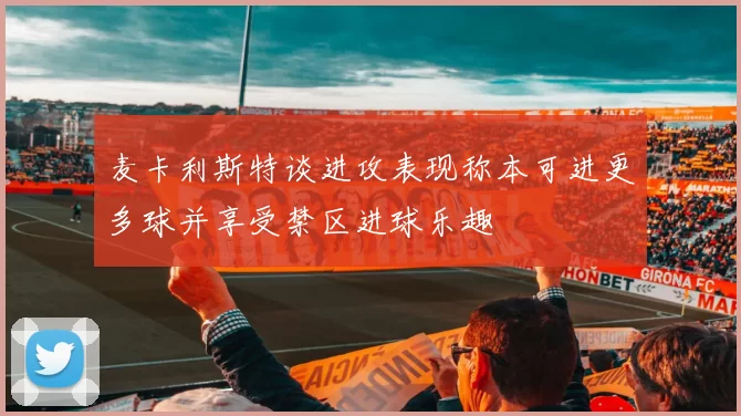 麦卡利斯特谈进攻表现称本可进更多球并享受禁区进球乐趣