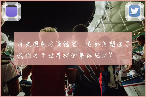 评央视前方演播室：它如何塑造了我们对于世界杯的集体记忆？