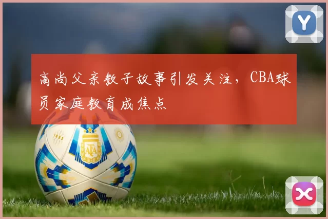 高尚父亲教子故事引发关注,CBA球员家庭教育成焦点