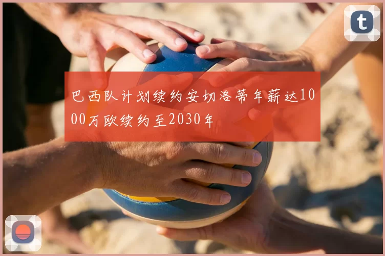 巴西队计划续约安切洛蒂年薪达1000万欧续约至2030年