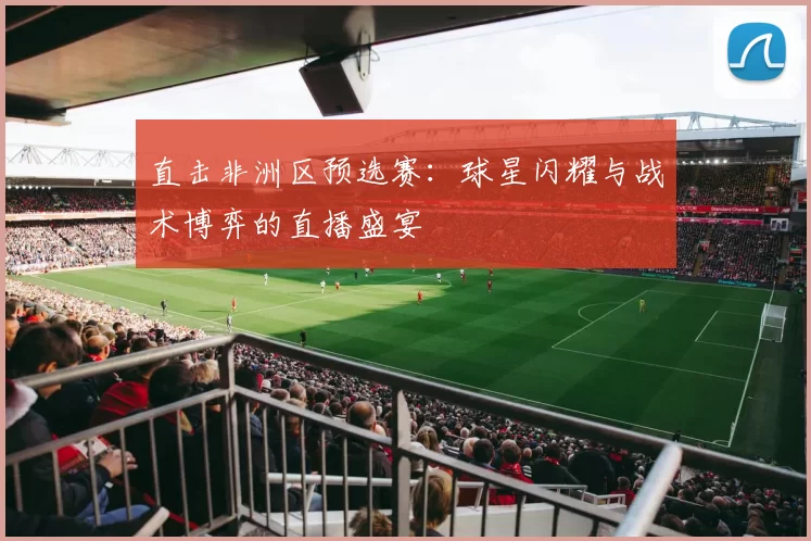 直击非洲区预选赛：球星闪耀与战术博弈的直播盛宴