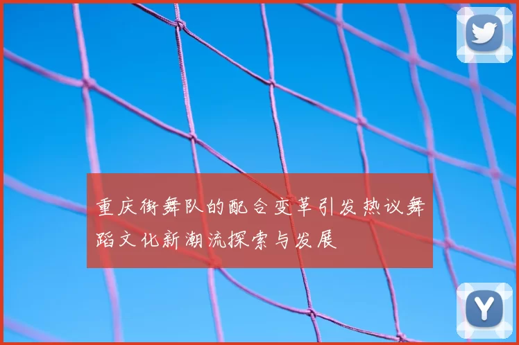 重庆街舞队的配合变革引发热议舞蹈文化新潮流探索与发展